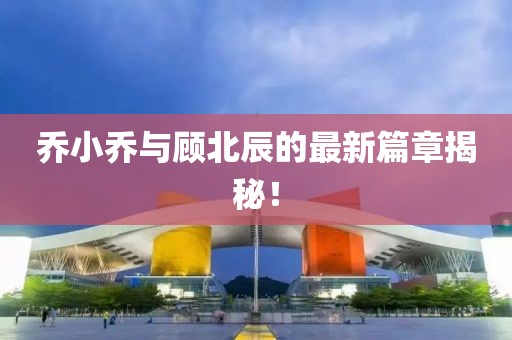 乔小乔与顾北辰的最新篇章揭秘！