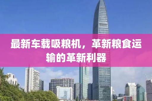 最新车载吸粮机，革新粮食运输的革新利器