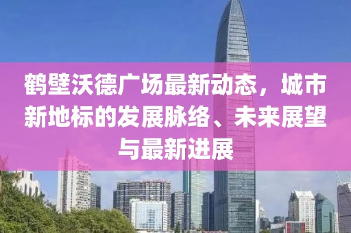 鹤壁沃德广场最新动态，城市新地标的发展脉络、未来展望与最新进展
