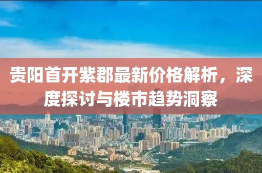 贵阳首开紫郡最新价格解析，深度探讨与楼市趋势洞察