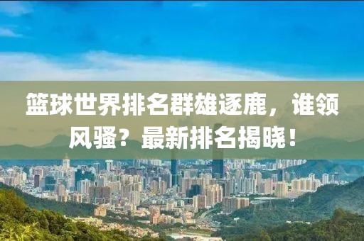 篮球世界排名群雄逐鹿，谁领风骚？最新排名揭晓！