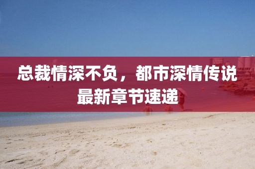 总裁情深不负，都市深情传说最新章节速递