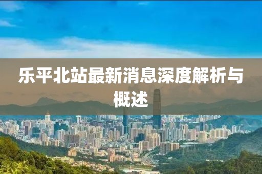 乐平北站最新消息深度解析与概述