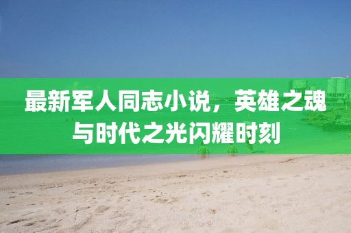 最新军人同志小说，英雄之魂与时代之光闪耀时刻