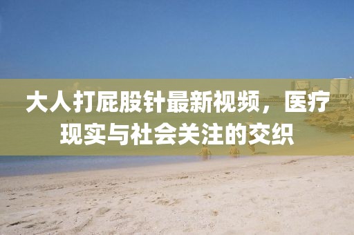 大人打屁股针最新视频，医疗现实与社会关注的交织