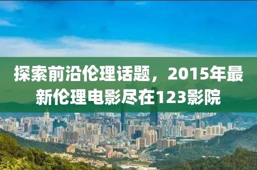 探索前沿伦理话题，2015年最新伦理电影尽在123影院