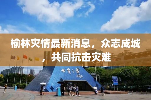 榆林灾情最新消息，众志成城，共同抗击灾难