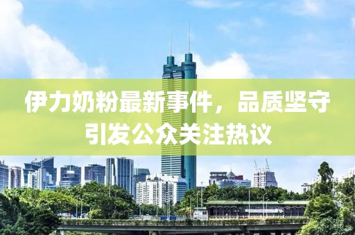 伊力奶粉最新事件，品质坚守引发公众关注热议