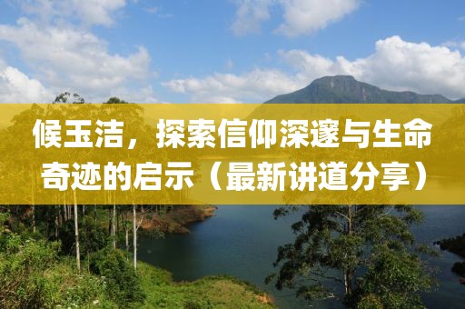 候玉洁，探索信仰深邃与生命奇迹的启示（最新讲道分享）
