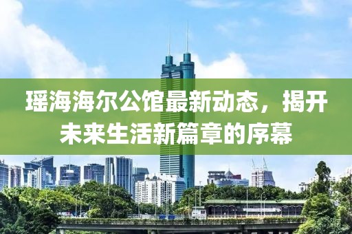 瑶海海尔公馆最新动态，揭开未来生活新篇章的序幕