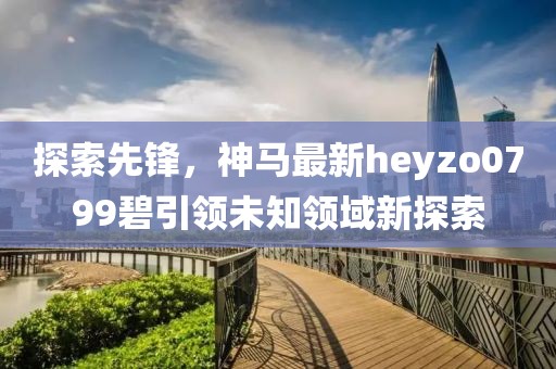探索先锋，神马最新heyzo0799碧引领未知领域新探索