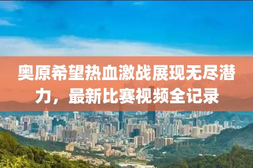 奥原希望热血激战展现无尽潜力，最新比赛视频全记录