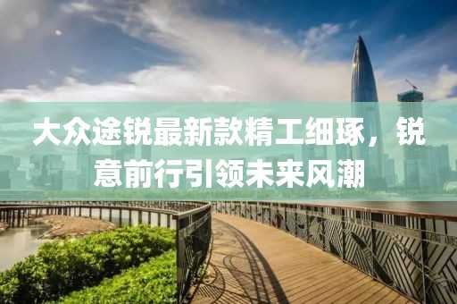 大众途锐最新款精工细琢，锐意前行引领未来风潮