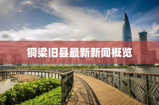 铜梁旧县最新新闻概览