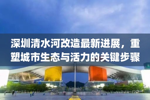 深圳清水河改造最新进展，重塑城市生态与活力的关键步骤