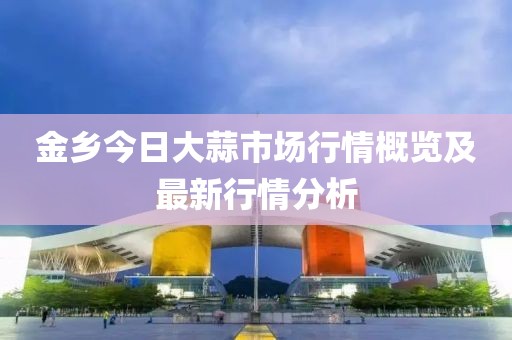 金乡今日大蒜市场行情概览及最新行情分析