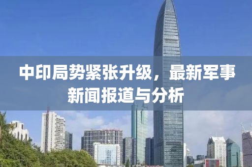 中印局势紧张升级，最新军事新闻报道与分析