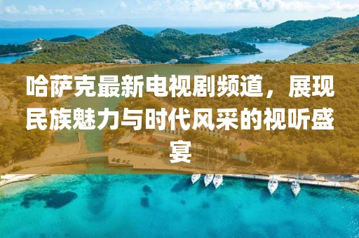 哈萨克最新电视剧频道，展现民族魅力与时代风采的视听盛宴