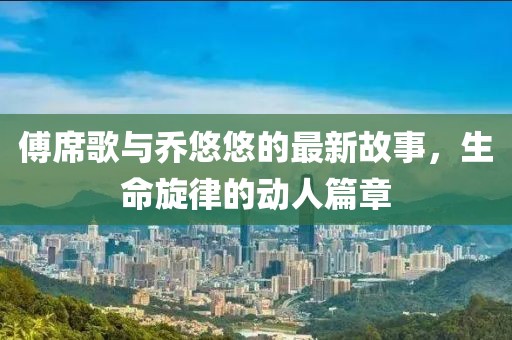 傅席歌与乔悠悠的最新故事，生命旋律的动人篇章