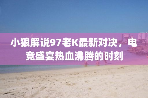 小狼解说97老K最新对决，电竞盛宴热血沸腾的时刻