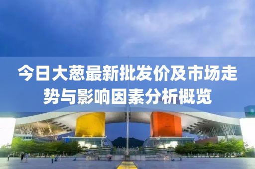今日大葱最新批发价及市场走势与影响因素分析概览