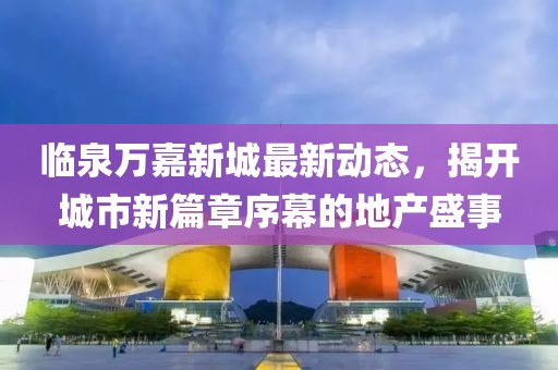临泉万嘉新城最新动态，揭开城市新篇章序幕的地产盛事