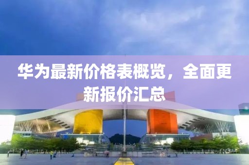 华为最新价格表概览，全面更新报价汇总