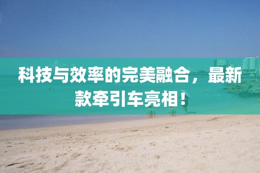 科技与效率的完美融合，最新款牵引车亮相！