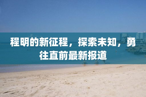 程明的新征程，探索未知，勇往直前最新报道