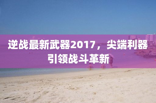 逆战最新武器2017，尖端利器引领战斗革新