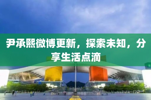 尹承熙微博更新，探索未知，分享生活点滴