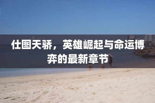 仕图天骄，英雄崛起与命运博弈的最新章节
