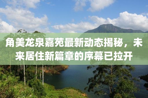 角美龙泉嘉苑最新动态揭秘，未来居住新篇章的序幕已拉开