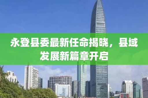 永登县委最新任命揭晓，县域发展新篇章开启