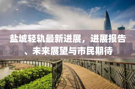 盐城轻轨最新进展，进展报告、未来展望与市民期待