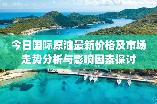 今日国际原油最新价格及市场走势分析与影响因素探讨