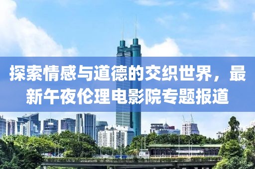 探索情感与道德的交织世界，最新午夜伦理电影院专题报道
