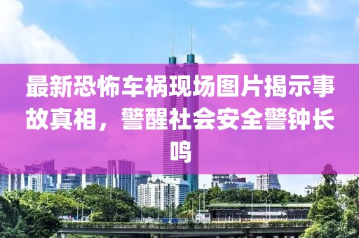 最新恐怖车祸现场图片揭示事故真相，警醒社会安全警钟长鸣