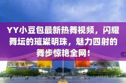 YY小豆包最新热舞视频，闪耀舞坛的璀璨明珠，魅力四射的舞步惊艳全网！