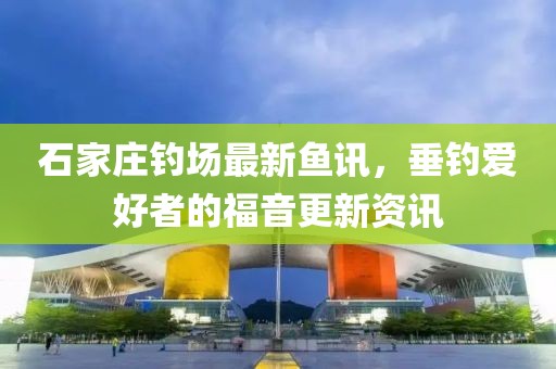 石家庄钓场最新鱼讯，垂钓爱好者的福音更新资讯