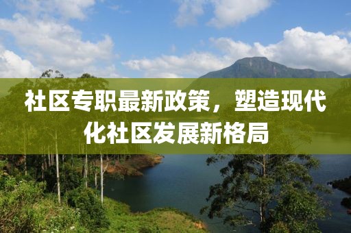 社区专职最新政策，塑造现代化社区发展新格局