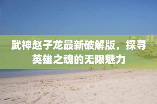 武神赵子龙最新破解版，探寻英雄之魂的无限魅力