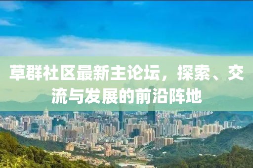 草群社区最新主论坛，探索、交流与发展的前沿阵地