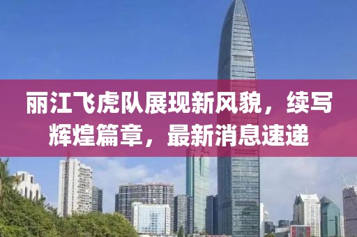 丽江飞虎队展现新风貌，续写辉煌篇章，最新消息速递