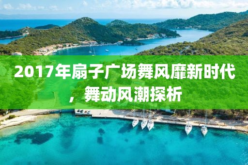 2017年扇子广场舞风靡新时代，舞动风潮探析