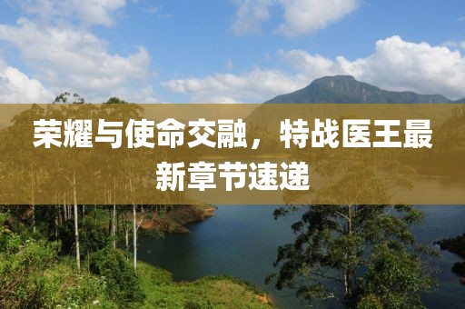 荣耀与使命交融，特战医王最新章节速递