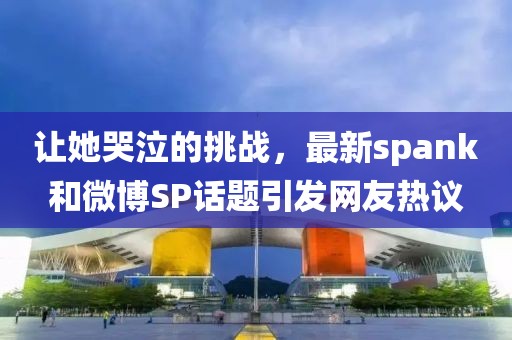 让她哭泣的挑战，最新spank和微博SP话题引发网友热议