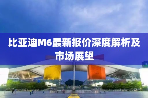 比亚迪M6最新报价深度解析及市场展望