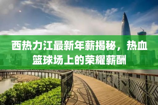 西热力江最新年薪揭秘，热血篮球场上的荣耀薪酬
