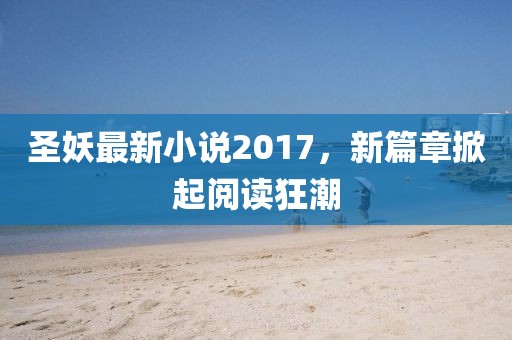 圣妖最新小说2017，新篇章掀起阅读狂潮